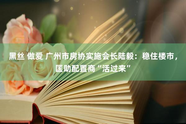 黑丝 做爱 广州市房协实施会长陆毅：稳住楼市，匡助配置商“活过来”