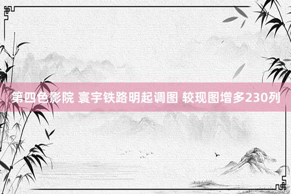 第四色影院 寰宇铁路明起调图 较现图增多230列