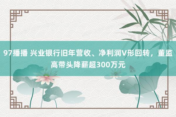 97播播 兴业银行旧年营收、净利润V形回转，董监高带头降薪超300万元