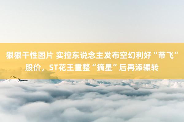 狠狠干性图片 实控东说念主发布空幻利好“带飞”股价，ST花王重整“摘星”后再添辗转
