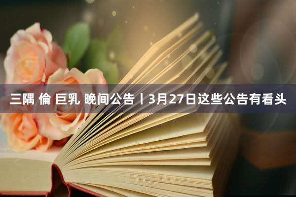 三隅 倫 巨乳 晚间公告丨3月27日这些公告有看头