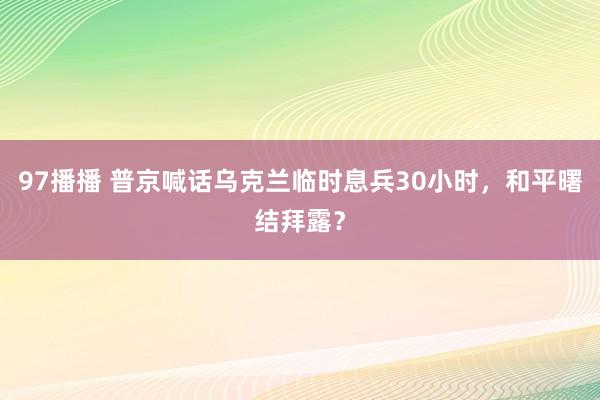 97播播 普京喊话乌克兰临时息兵30小时，和平曙结拜露？