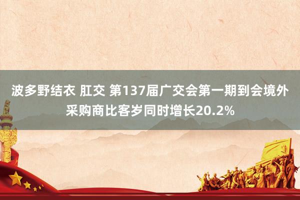 波多野结衣 肛交 第137届广交会第一期到会境外采购商比客岁同时增长20.2%