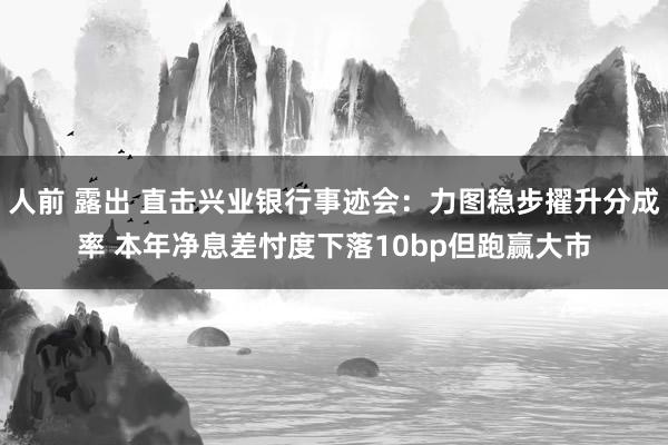 人前 露出 直击兴业银行事迹会：力图稳步擢升分成率 本年净息差忖度下落10bp但跑赢大市
