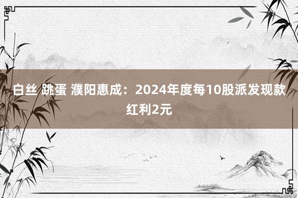 白丝 跳蛋 濮阳惠成：2024年度每10股派发现款红利2元