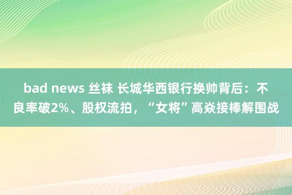 bad news 丝袜 长城华西银行换帅背后：不良率破2%、股权流拍，“女将”高焱接棒解围战