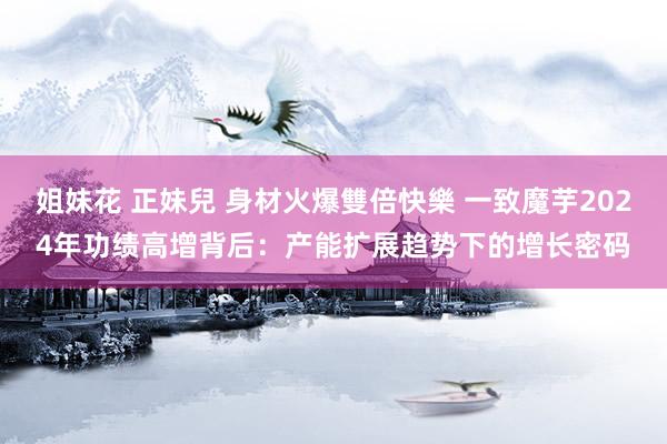 姐妹花 正妹兒 身材火爆雙倍快樂 一致魔芋2024年功绩高增背后：产能扩展趋势下的增长密码