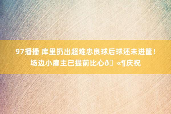 97播播 库里扔出超难忠良球后球还未进筐！场边小雇主已提前比心🫶庆祝