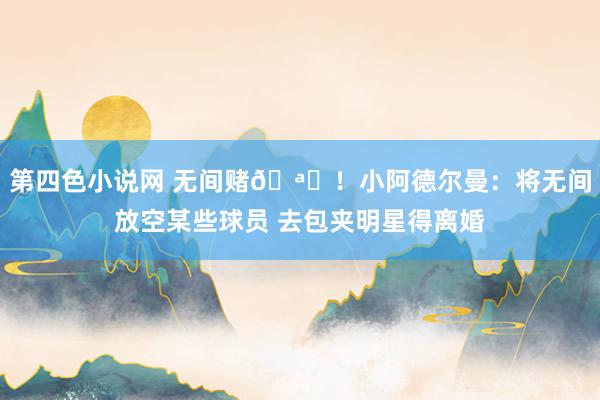 第四色小说网 无间赌🪙！小阿德尔曼：将无间放空某些球员 去包夹明星得离婚