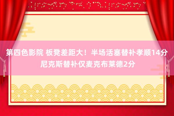 第四色影院 板凳差距大！半场活塞替补孝顺14分 尼克斯替补仅麦克布莱德2分