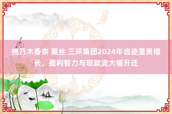 桃乃木香奈 黑丝 三环集团2024年齿迹显贵增长，盈利智力与现款流大幅升迁