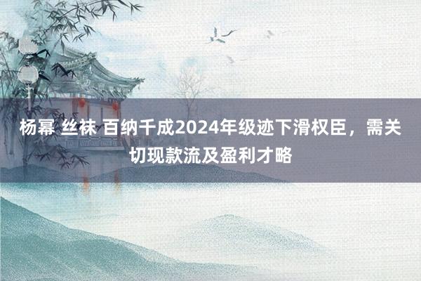 杨幂 丝袜 百纳千成2024年级迹下滑权臣，需关切现款流及盈利才略