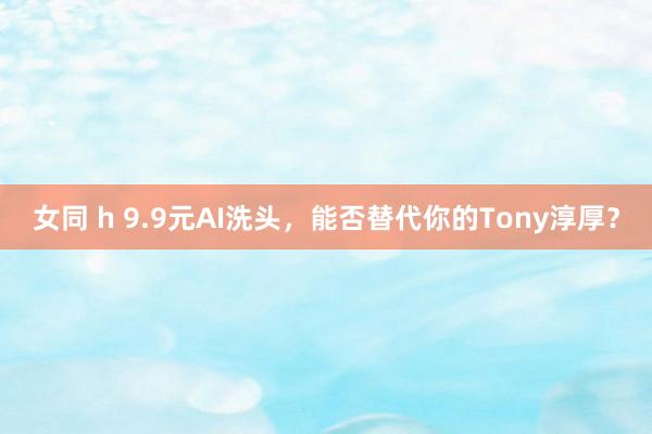 女同 h 9.9元AI洗头，能否替代你的Tony淳厚？
