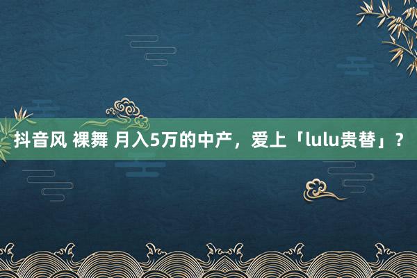 抖音风 裸舞 月入5万的中产，爱上「lulu贵替」？
