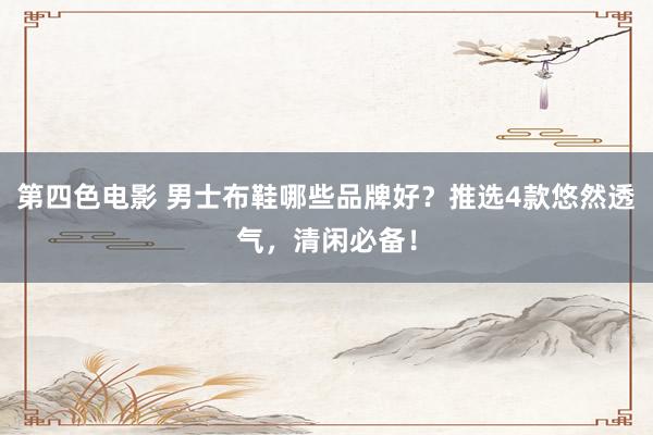 第四色电影 男士布鞋哪些品牌好？推选4款悠然透气，清闲必备！