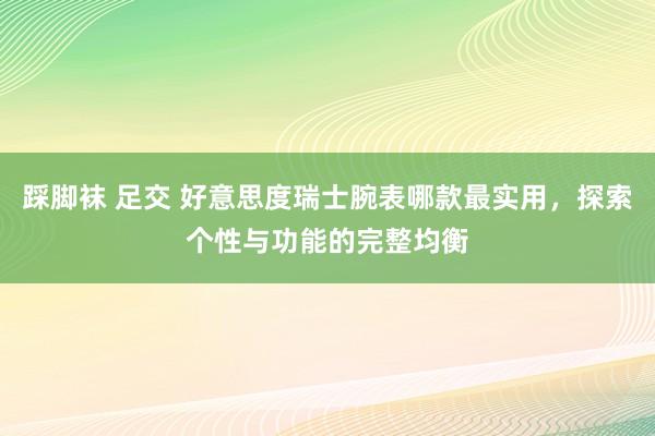 踩脚袜 足交 好意思度瑞士腕表哪款最实用，探索个性与功能的完整均衡