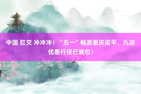 中国 肛交 冲冲冲！“五一”畅游重庆梁平，九项优惠行径已就位！