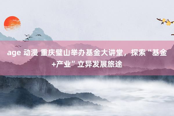 age 动漫 重庆璧山举办基金大讲堂，探索“基金+产业”立异发展旅途
