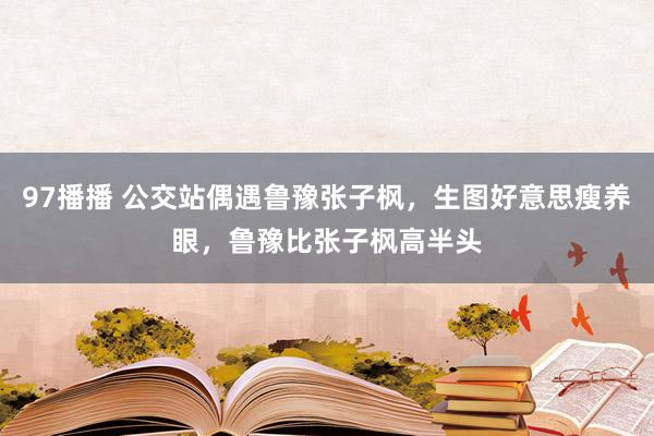 97播播 公交站偶遇鲁豫张子枫，生图好意思瘦养眼，鲁豫比张子枫高半头