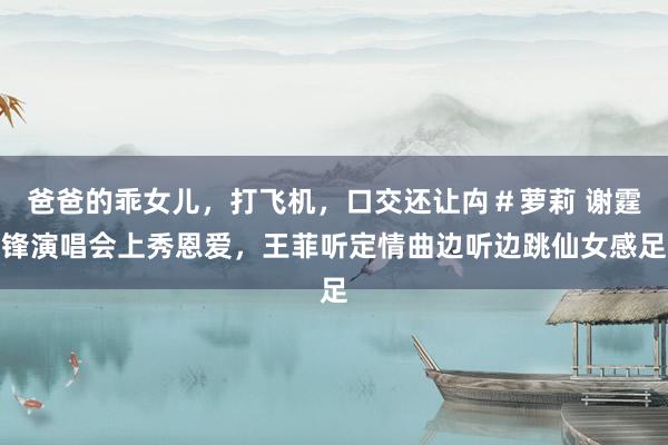 爸爸的乖女儿，打飞机，口交还让禸＃萝莉 谢霆锋演唱会上秀恩爱，王菲听定情曲边听边跳仙女感足