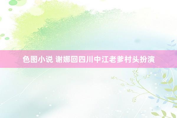 色图小说 谢娜回四川中江老爹村头扮演
