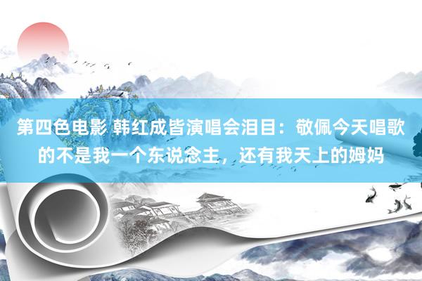第四色电影 韩红成皆演唱会泪目：敬佩今天唱歌的不是我一个东说念主，还有我天上的姆妈